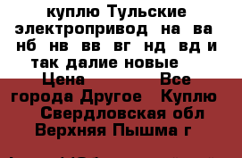 куплю Тульские электропривод  на, ва, нб, нв, вв, вг, нд, вд и так далие новые   › Цена ­ 85 500 - Все города Другое » Куплю   . Свердловская обл.,Верхняя Пышма г.